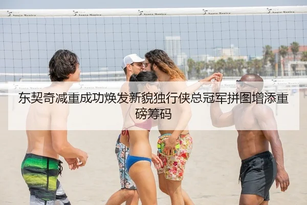 东契奇减重成功焕发新貌独行侠总冠军拼图增添重磅筹码