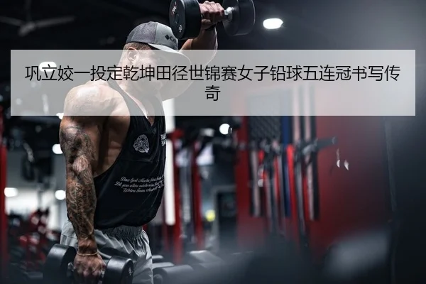 巩立姣一投定乾坤田径世锦赛女子铅球五连冠书写传奇
